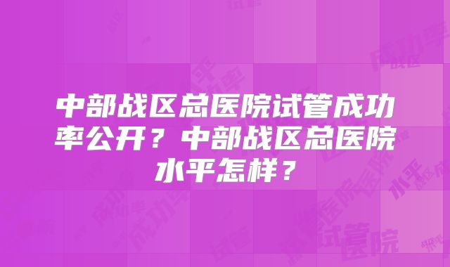 中部战区总医院试管成功率公开？中部战区总医院水平怎样？