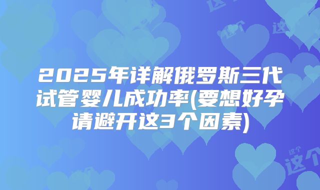 2025年详解俄罗斯三代试管婴儿成功率(要想好孕请避开这3个因素)
