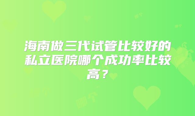 海南做三代试管比较好的私立医院哪个成功率比较高?