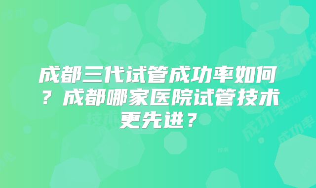 成都三代试管成功率如何？成都哪家医院试管技术更先进？