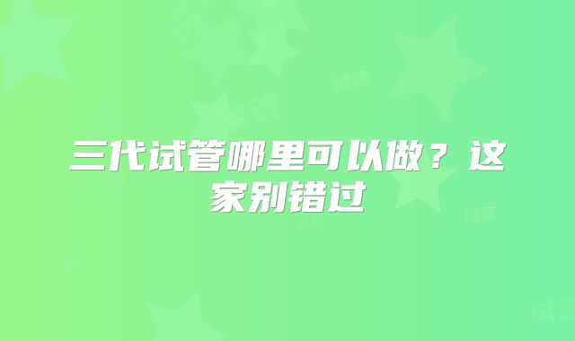 三代试管哪里可以做？这家别错过