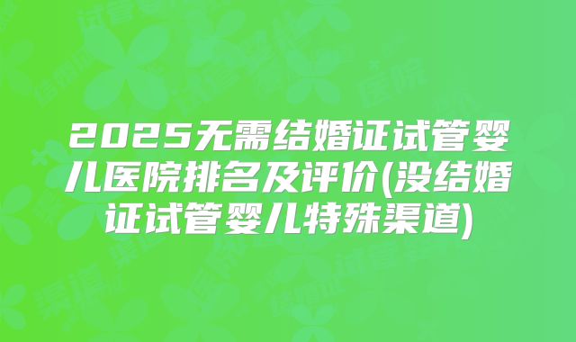 2025无需结婚证试管婴儿医院排名及评价(没结婚证试管婴儿特殊渠道)