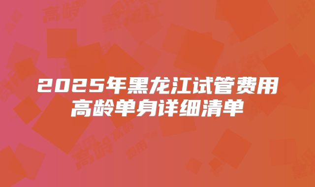 2025年黑龙江试管费用高龄单身详细清单