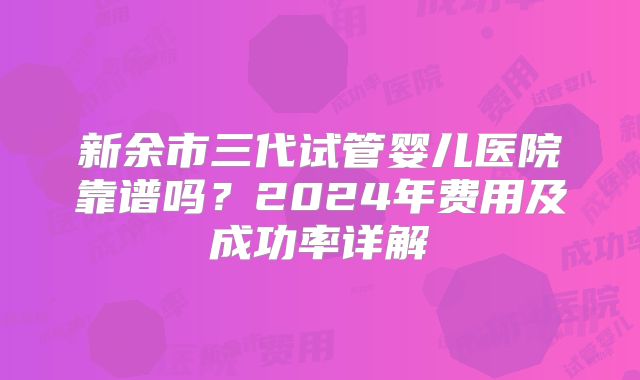 新余市三代试管婴儿医院靠谱吗？2024年费用及成功率详解