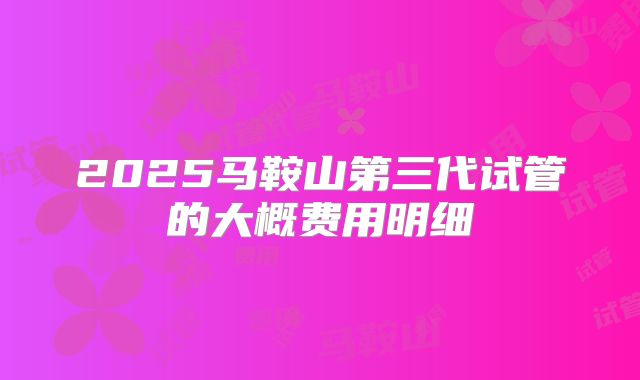 2025马鞍山第三代试管的大概费用明细