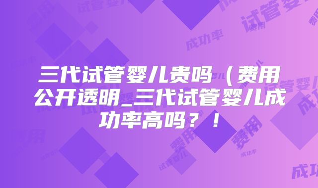 三代试管婴儿贵吗（费用公开透明_三代试管婴儿成功率高吗？！