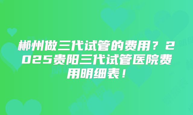 郴州做三代试管的费用?2025贵阳三代试管医院费用明细表!
