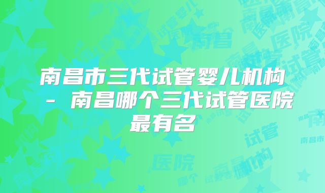 南昌市三代试管婴儿机构 - 南昌哪个三代试管医院最有名