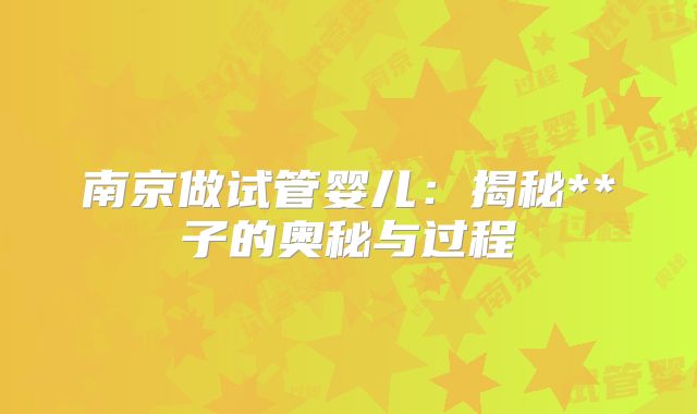 南京做试管婴儿：揭秘**子的奥秘与过程