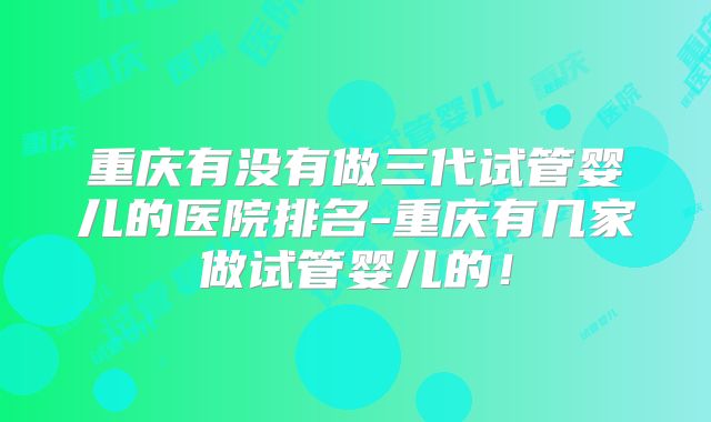 重庆有没有做三代试管婴儿的医院排名-重庆有几家做试管婴儿的！