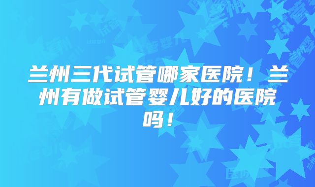 兰州三代试管哪家医院！兰州有做试管婴儿好的医院吗！