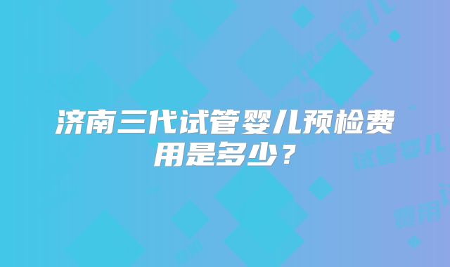 济南三代试管婴儿预检费用是多少？