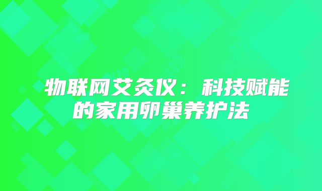 ‌物联网艾灸仪：科技赋能的家用卵巢养护法‌