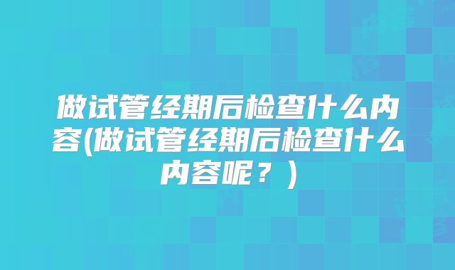 做试管经期后检查什么内容(做试管经期后检查什么内容呢？)