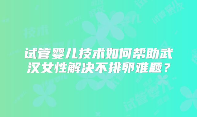 试管婴儿技术如何帮助武汉女性解决不排卵难题？