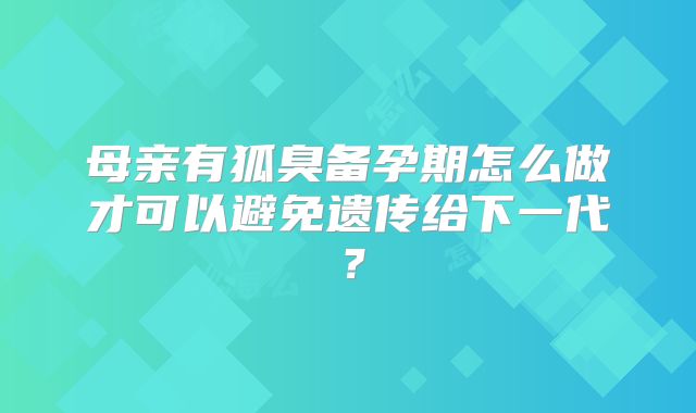 母亲有狐臭备孕期怎么做才可以避免遗传给下一代？