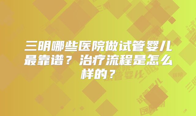 三明哪些医院做试管婴儿最靠谱？治疗流程是怎么样的？