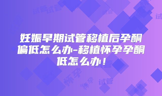 妊娠早期试管移植后孕酮偏低怎么办-移植怀孕孕酮低怎么办！