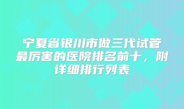 宁夏省银川市做三代试管最厉害的医院排名前十，附详细排行列表