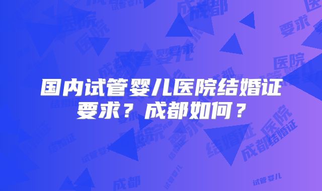 国内试管婴儿医院结婚证要求？成都如何？