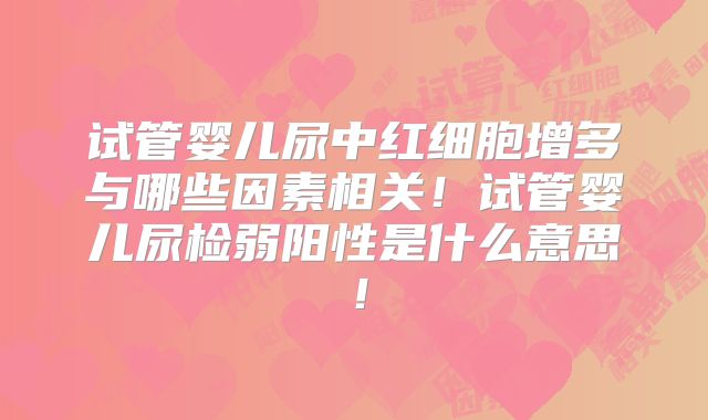 试管婴儿尿中红细胞增多与哪些因素相关！试管婴儿尿检弱阳性是什么意思！