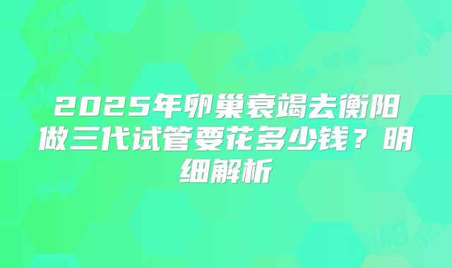 2025年卵巢衰竭去衡阳做三代试管要花多少钱？明细解析