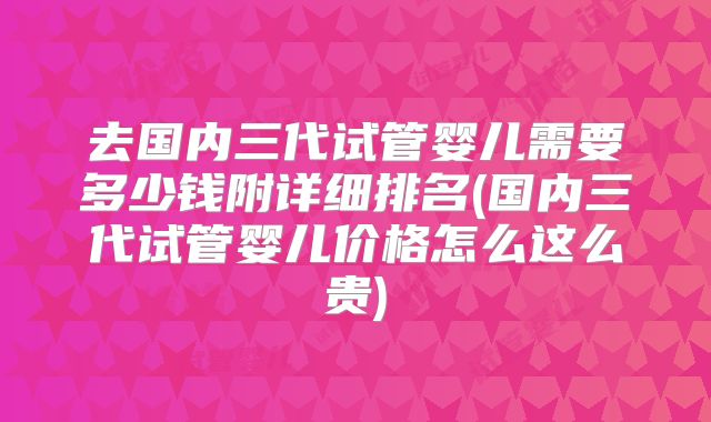 去国内三代试管婴儿需要多少钱附详细排名(国内三代试管婴儿价格怎么这么贵)