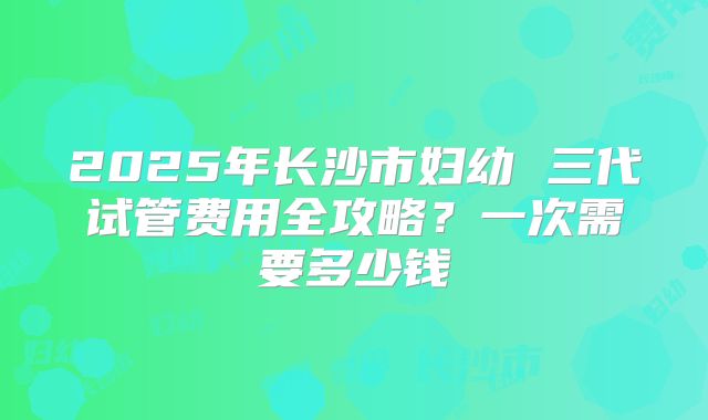 2025年长沙市妇幼 三代试管费用全攻略?一次需要多少钱