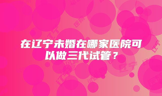 在辽宁未婚在哪家医院可以做三代试管？
