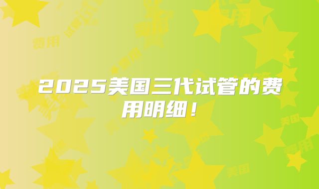 2025美国三代试管的费用明细！