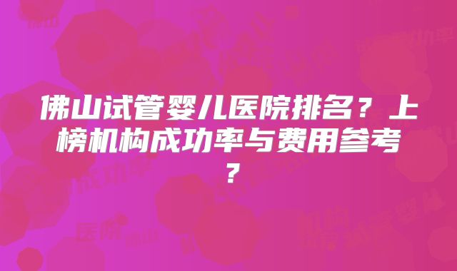 佛山试管婴儿医院排名？上榜机构成功率与费用参考？