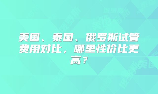 美国、泰国、俄罗斯试管费用对比，哪里性价比更高？