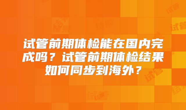 试管前期体检能在国内完成吗？试管前期体检结果如何同步到海外？