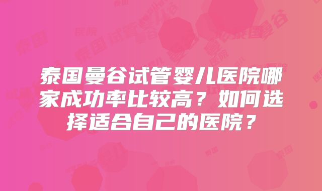泰国曼谷试管婴儿医院哪家成功率比较高?如何选择适合自己的医院?