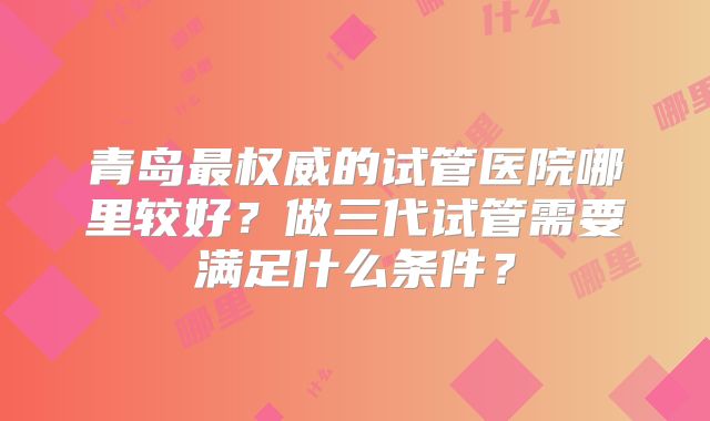 青岛最权威的试管医院哪里较好？做三代试管需要满足什么条件？