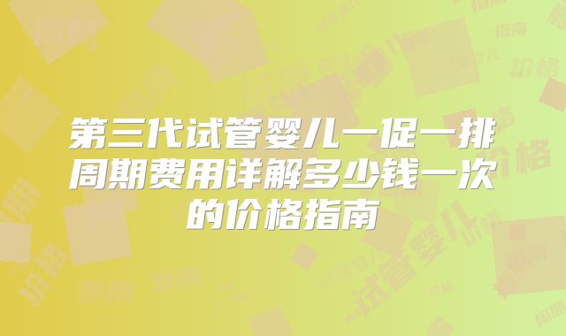 第三代试管婴儿一促一排周期费用详解多少钱一次的价格指南
