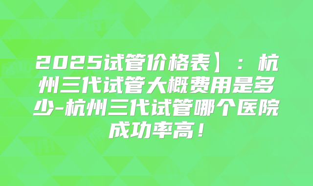 2025试管价格表】:杭州三代试管大概费用是多少-杭州三代试管哪个医院成功率高!