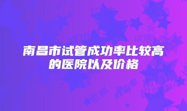 南昌市试管成功率比较高的医院以及价格