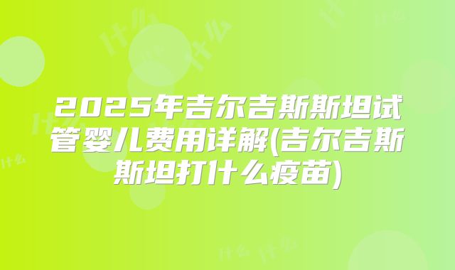 2025年吉尔吉斯斯坦试管婴儿费用详解(吉尔吉斯斯坦打什么疫苗)
