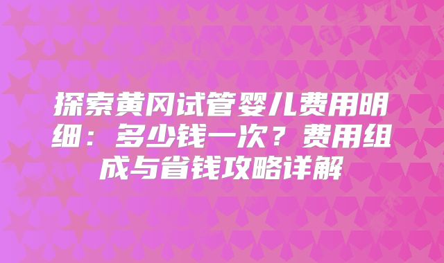 探索黄冈试管婴儿费用明细：多少钱一次？费用组成与省钱攻略详解