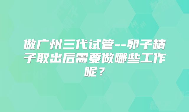 做广州三代试管--卵子精子取出后需要做哪些工作呢？
