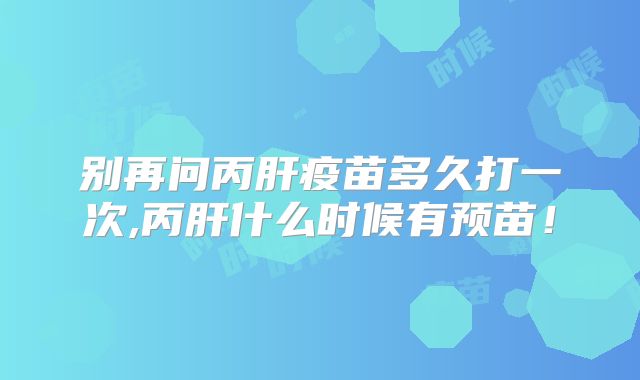 别再问丙肝疫苗多久打一次,丙肝什么时候有预苗!
