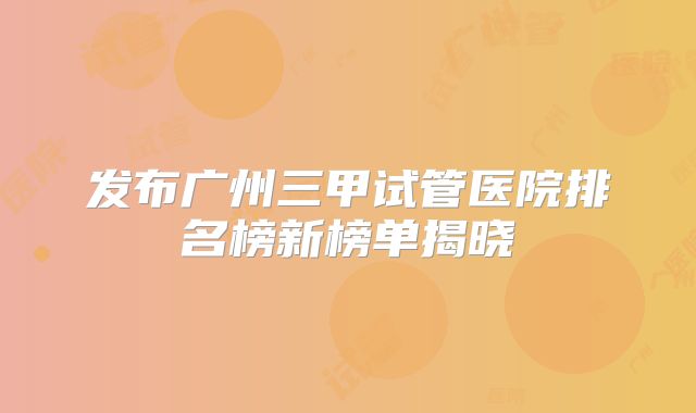 发布广州三甲试管医院排名榜新榜单揭晓
