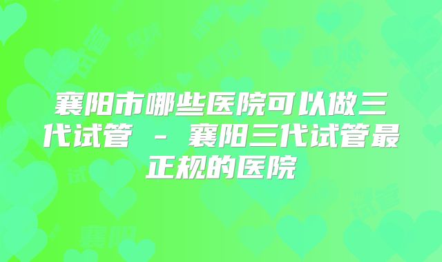 襄阳市哪些医院可以做三代试管 - 襄阳三代试管最正规的医院