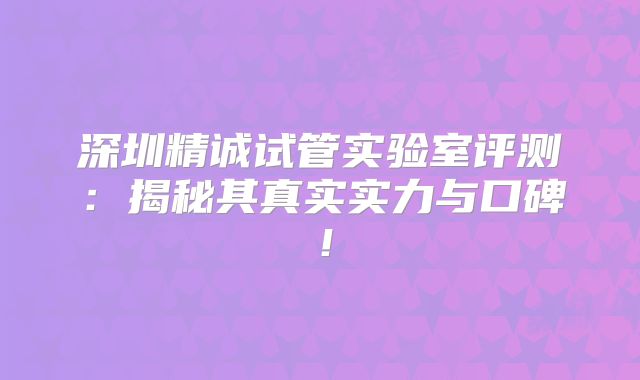 深圳精诚试管实验室评测：揭秘其真实实力与口碑！
