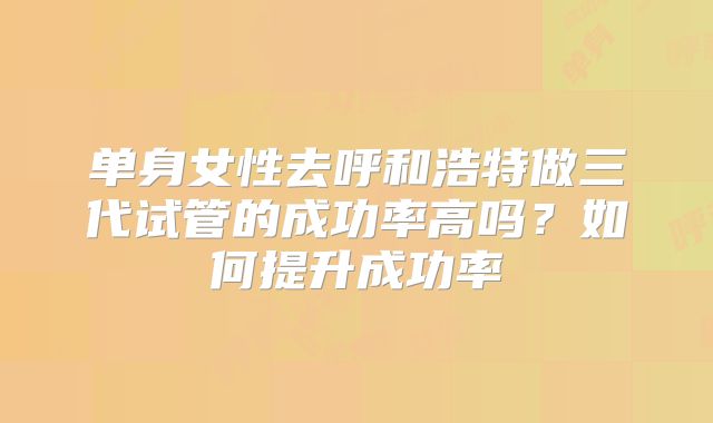 单身女性去呼和浩特做三代试管的成功率高吗？如何提升成功率