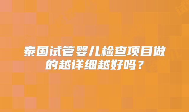 泰国试管婴儿检查项目做的越详细越好吗？