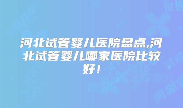 河北试管婴儿医院盘点,河北试管婴儿哪家医院比较好！