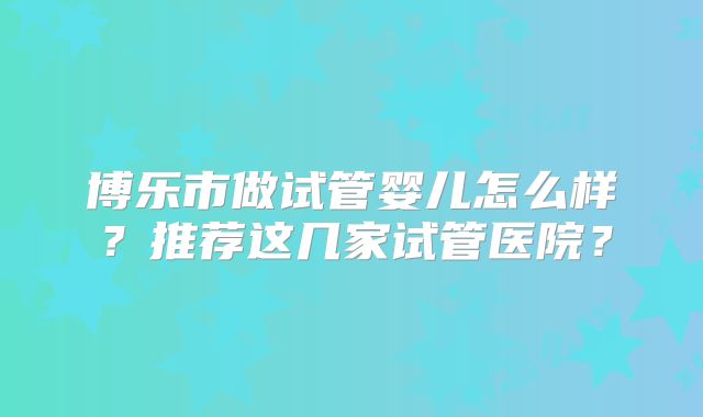 博乐市做试管婴儿怎么样？推荐这几家试管医院？