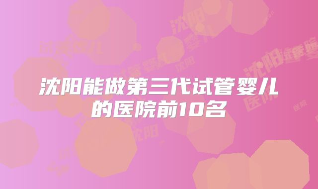 沈阳能做第三代试管婴儿的医院前10名